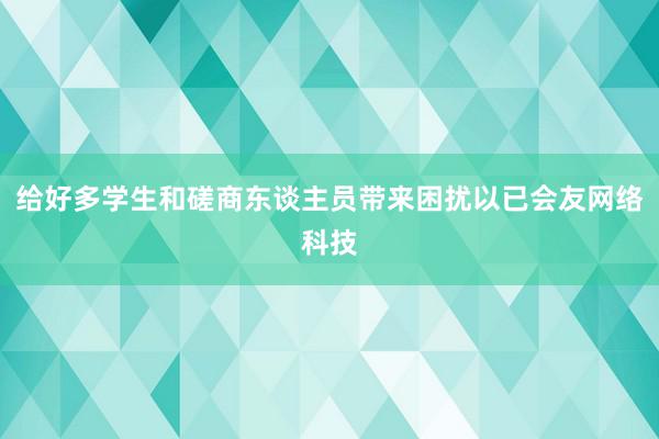 给好多学生和磋商东谈主员带来困扰以已会友网络科技