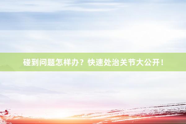 碰到问题怎样办？快速处治关节大公开！